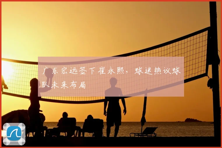 广东宏远签下崔永熙,球迷热议球队未来布局