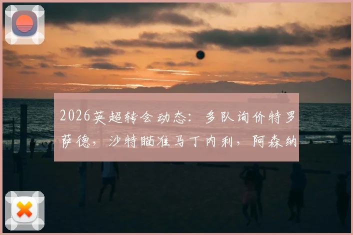2026英超转会动态:多队询价特罗萨德,沙特瞄准马丁内利,阿森纳锋线面临新选择