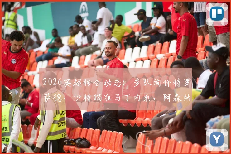 2026英超转会动态:多队询价特罗萨德,沙特瞄准马丁内利,阿森纳锋线面临新选择
