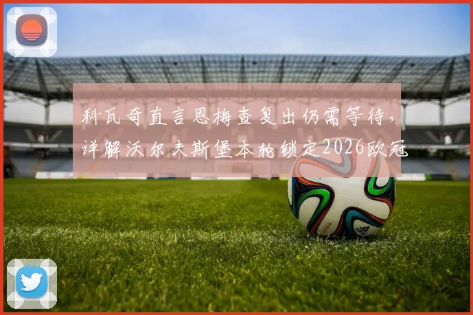 科瓦奇直言恩梅查复出仍需等待,详解沃尔夫斯堡本轮锁定2026欧冠资格关键战局与阵容影响