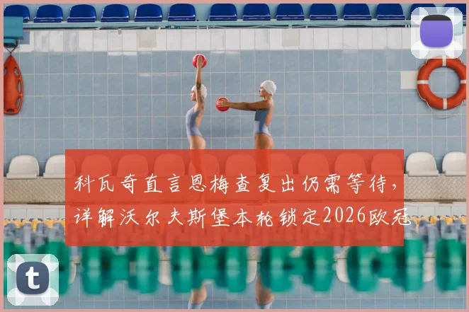 科瓦奇直言恩梅查复出仍需等待,详解沃尔夫斯堡本轮锁定2026欧冠资格关键战局与阵容影响