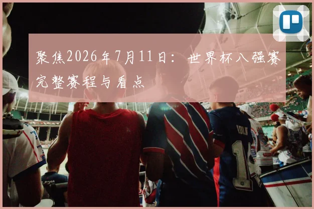 聚焦2026年7月11日：世界杯八强赛完整赛程与看点