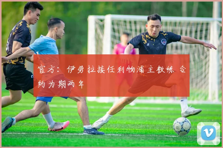 官方：伊劳拉接任利物浦主教练 合约为期两年