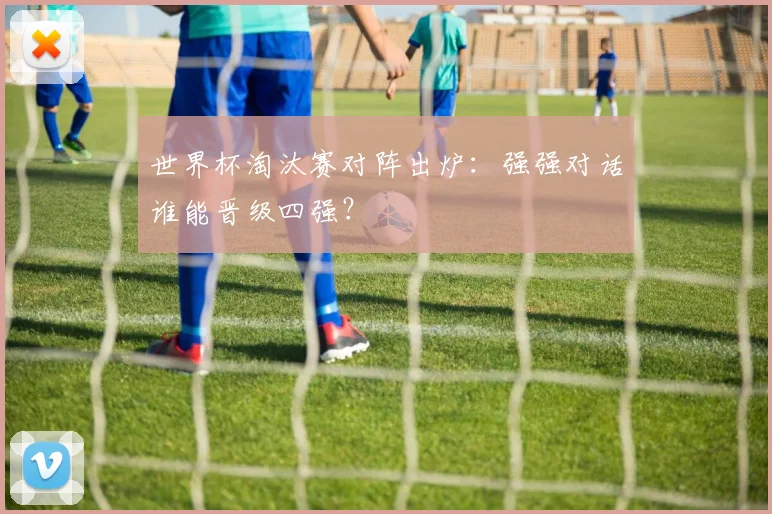 世界杯淘汰赛对阵出炉:强强对话谁能晋级四强?