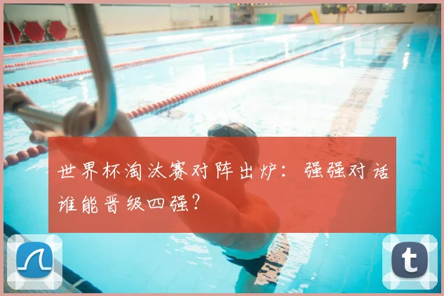 世界杯淘汰赛对阵出炉：强强对话谁能晋级四强？